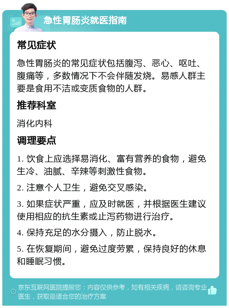 急性胃肠炎就医指南 常见症状 急性胃肠炎的常见症状包括腹泻、恶心、呕吐、腹痛等，多数情况下不会伴随发烧。易感人群主要是食用不洁或变质食物的人群。 推荐科室 消化内科 调理要点 1. 饮食上应选择易消化、富有营养的食物，避免生冷、油腻、辛辣等刺激性食物。 2. 注意个人卫生，避免交叉感染。 3. 如果症状严重，应及时就医，并根据医生建议使用相应的抗生素或止泻药物进行治疗。 4. 保持充足的水分摄入，防止脱水。 5. 在恢复期间，避免过度劳累，保持良好的休息和睡眠习惯。