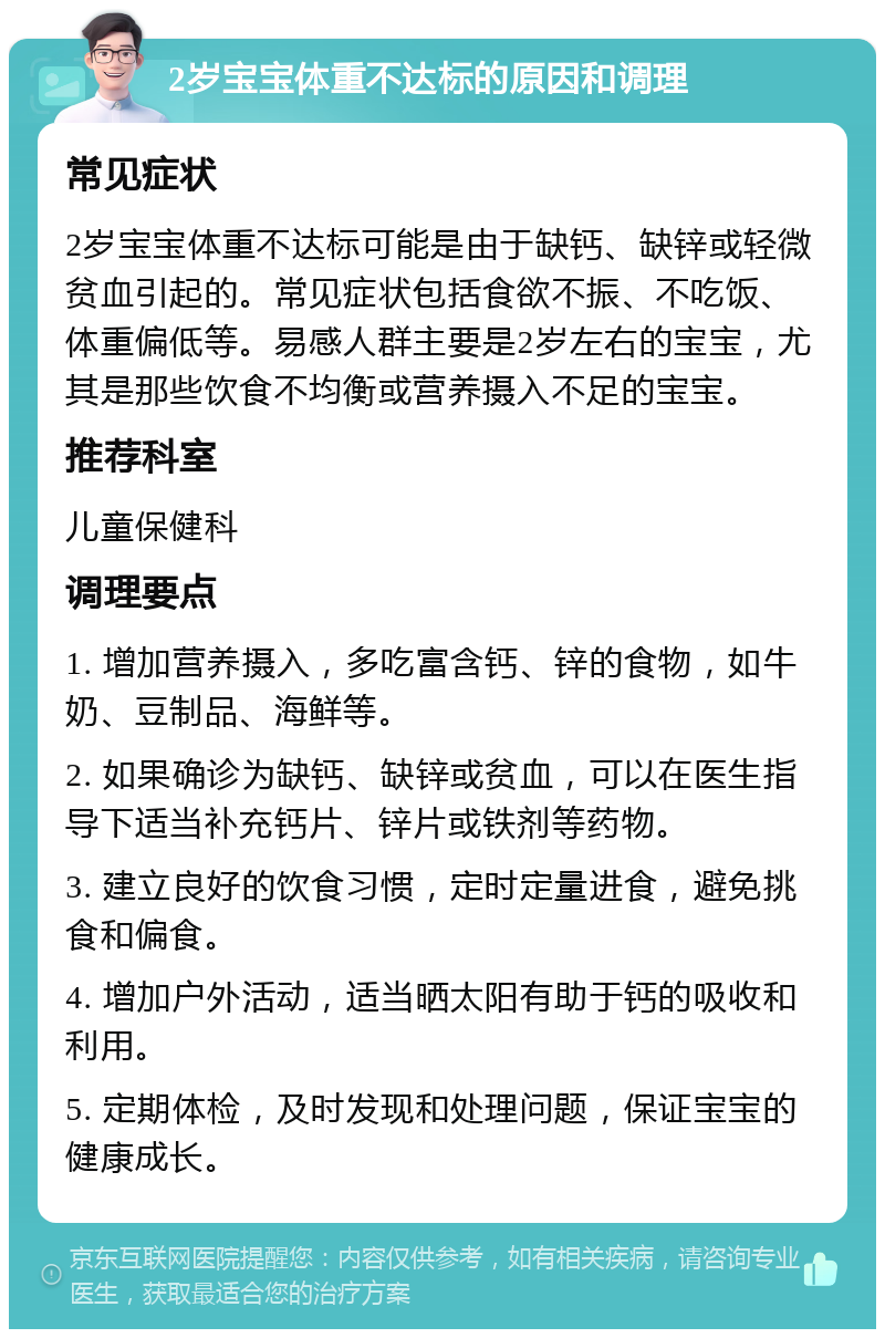 2岁宝宝体重不达标的原因和调理 常见症状 2岁宝宝体重不达标可能是由于缺钙、缺锌或轻微贫血引起的。常见症状包括食欲不振、不吃饭、体重偏低等。易感人群主要是2岁左右的宝宝，尤其是那些饮食不均衡或营养摄入不足的宝宝。 推荐科室 儿童保健科 调理要点 1. 增加营养摄入，多吃富含钙、锌的食物，如牛奶、豆制品、海鲜等。 2. 如果确诊为缺钙、缺锌或贫血，可以在医生指导下适当补充钙片、锌片或铁剂等药物。 3. 建立良好的饮食习惯，定时定量进食，避免挑食和偏食。 4. 增加户外活动，适当晒太阳有助于钙的吸收和利用。 5. 定期体检，及时发现和处理问题，保证宝宝的健康成长。