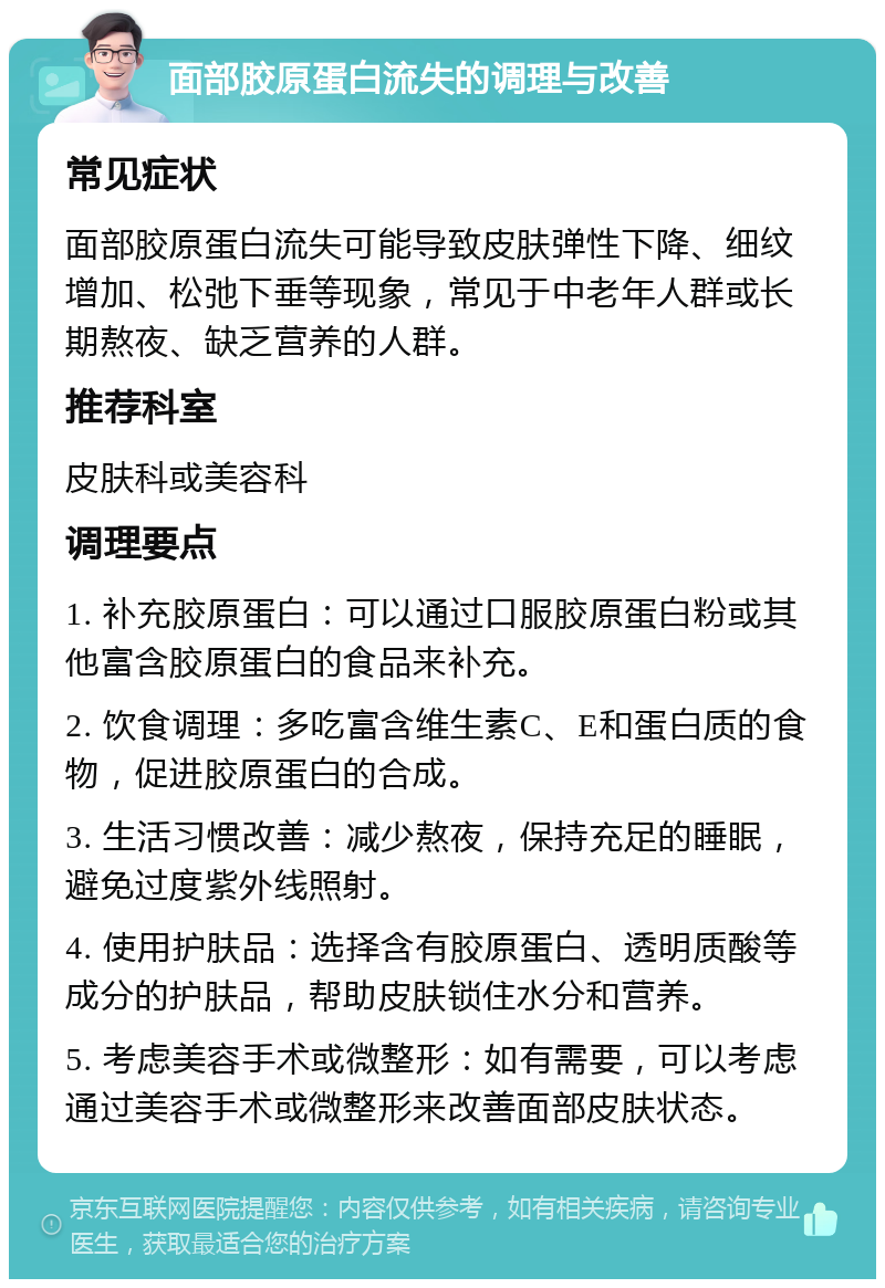 面部胶原蛋白流失的调理与改善 常见症状 面部胶原蛋白流失可能导致皮肤弹性下降、细纹增加、松弛下垂等现象，常见于中老年人群或长期熬夜、缺乏营养的人群。 推荐科室 皮肤科或美容科 调理要点 1. 补充胶原蛋白：可以通过口服胶原蛋白粉或其他富含胶原蛋白的食品来补充。 2. 饮食调理：多吃富含维生素C、E和蛋白质的食物，促进胶原蛋白的合成。 3. 生活习惯改善：减少熬夜，保持充足的睡眠，避免过度紫外线照射。 4. 使用护肤品：选择含有胶原蛋白、透明质酸等成分的护肤品，帮助皮肤锁住水分和营养。 5. 考虑美容手术或微整形：如有需要，可以考虑通过美容手术或微整形来改善面部皮肤状态。