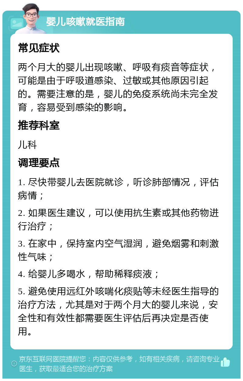 婴儿咳嗽就医指南 常见症状 两个月大的婴儿出现咳嗽、呼吸有痰音等症状，可能是由于呼吸道感染、过敏或其他原因引起的。需要注意的是，婴儿的免疫系统尚未完全发育，容易受到感染的影响。 推荐科室 儿科 调理要点 1. 尽快带婴儿去医院就诊，听诊肺部情况，评估病情； 2. 如果医生建议，可以使用抗生素或其他药物进行治疗； 3. 在家中，保持室内空气湿润，避免烟雾和刺激性气味； 4. 给婴儿多喝水，帮助稀释痰液； 5. 避免使用远红外咳喘化痰贴等未经医生指导的治疗方法，尤其是对于两个月大的婴儿来说，安全性和有效性都需要医生评估后再决定是否使用。