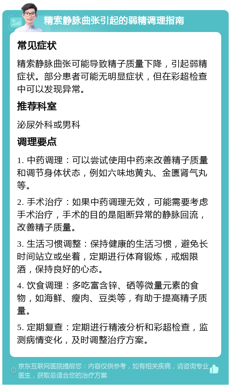 精索静脉曲张引起的弱精调理指南 常见症状 精索静脉曲张可能导致精子质量下降，引起弱精症状。部分患者可能无明显症状，但在彩超检查中可以发现异常。 推荐科室 泌尿外科或男科 调理要点 1. 中药调理：可以尝试使用中药来改善精子质量和调节身体状态，例如六味地黄丸、金匮肾气丸等。 2. 手术治疗：如果中药调理无效，可能需要考虑手术治疗，手术的目的是阻断异常的静脉回流，改善精子质量。 3. 生活习惯调整：保持健康的生活习惯，避免长时间站立或坐着，定期进行体育锻炼，戒烟限酒，保持良好的心态。 4. 饮食调理：多吃富含锌、硒等微量元素的食物，如海鲜、瘦肉、豆类等，有助于提高精子质量。 5. 定期复查：定期进行精液分析和彩超检查，监测病情变化，及时调整治疗方案。