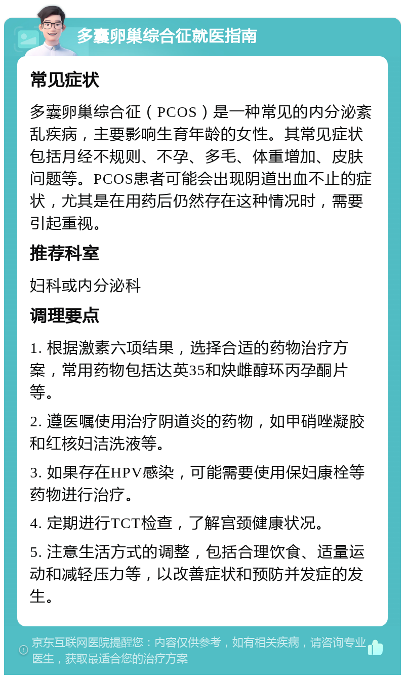 多囊卵巢综合征就医指南 常见症状 多囊卵巢综合征（PCOS）是一种常见的内分泌紊乱疾病，主要影响生育年龄的女性。其常见症状包括月经不规则、不孕、多毛、体重增加、皮肤问题等。PCOS患者可能会出现阴道出血不止的症状，尤其是在用药后仍然存在这种情况时，需要引起重视。 推荐科室 妇科或内分泌科 调理要点 1. 根据激素六项结果，选择合适的药物治疗方案，常用药物包括达英35和炔雌醇环丙孕酮片等。 2. 遵医嘱使用治疗阴道炎的药物，如甲硝唑凝胶和红核妇洁洗液等。 3. 如果存在HPV感染，可能需要使用保妇康栓等药物进行治疗。 4. 定期进行TCT检查，了解宫颈健康状况。 5. 注意生活方式的调整，包括合理饮食、适量运动和减轻压力等，以改善症状和预防并发症的发生。