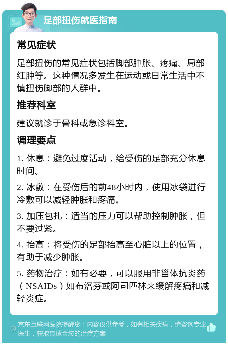 足部扭伤就医指南 常见症状 足部扭伤的常见症状包括脚部肿胀、疼痛、局部红肿等。这种情况多发生在运动或日常生活中不慎扭伤脚部的人群中。 推荐科室 建议就诊于骨科或急诊科室。 调理要点 1. 休息：避免过度活动，给受伤的足部充分休息时间。 2. 冰敷：在受伤后的前48小时内，使用冰袋进行冷敷可以减轻肿胀和疼痛。 3. 加压包扎：适当的压力可以帮助控制肿胀，但不要过紧。 4. 抬高：将受伤的足部抬高至心脏以上的位置，有助于减少肿胀。 5. 药物治疗：如有必要，可以服用非甾体抗炎药（NSAIDs）如布洛芬或阿司匹林来缓解疼痛和减轻炎症。