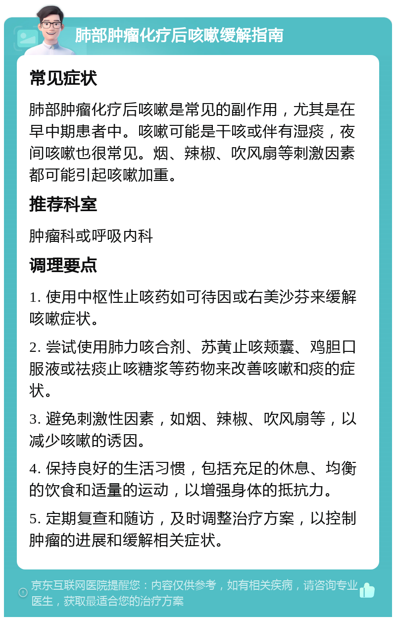 肺部肿瘤化疗后咳嗽缓解指南 常见症状 肺部肿瘤化疗后咳嗽是常见的副作用，尤其是在早中期患者中。咳嗽可能是干咳或伴有湿痰，夜间咳嗽也很常见。烟、辣椒、吹风扇等刺激因素都可能引起咳嗽加重。 推荐科室 肿瘤科或呼吸内科 调理要点 1. 使用中枢性止咳药如可待因或右美沙芬来缓解咳嗽症状。 2. 尝试使用肺力咳合剂、苏黄止咳颊囊、鸡胆口服液或祛痰止咳糖浆等药物来改善咳嗽和痰的症状。 3. 避免刺激性因素，如烟、辣椒、吹风扇等，以减少咳嗽的诱因。 4. 保持良好的生活习惯，包括充足的休息、均衡的饮食和适量的运动，以增强身体的抵抗力。 5. 定期复查和随访，及时调整治疗方案，以控制肿瘤的进展和缓解相关症状。