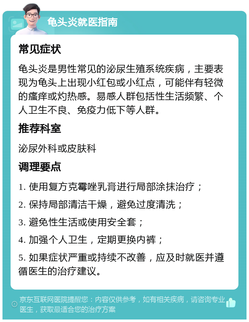 龟头炎就医指南 常见症状 龟头炎是男性常见的泌尿生殖系统疾病，主要表现为龟头上出现小红包或小红点，可能伴有轻微的瘙痒或灼热感。易感人群包括性生活频繁、个人卫生不良、免疫力低下等人群。 推荐科室 泌尿外科或皮肤科 调理要点 1. 使用复方克霉唑乳膏进行局部涂抹治疗； 2. 保持局部清洁干燥，避免过度清洗； 3. 避免性生活或使用安全套； 4. 加强个人卫生，定期更换内裤； 5. 如果症状严重或持续不改善，应及时就医并遵循医生的治疗建议。