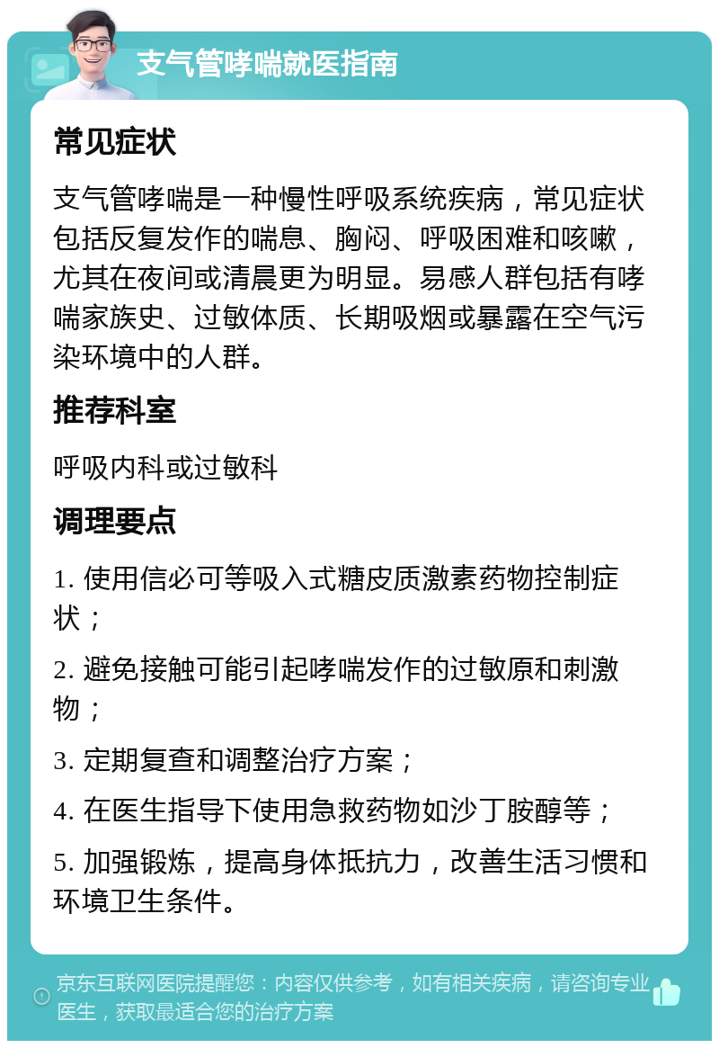 支气管哮喘就医指南 常见症状 支气管哮喘是一种慢性呼吸系统疾病，常见症状包括反复发作的喘息、胸闷、呼吸困难和咳嗽，尤其在夜间或清晨更为明显。易感人群包括有哮喘家族史、过敏体质、长期吸烟或暴露在空气污染环境中的人群。 推荐科室 呼吸内科或过敏科 调理要点 1. 使用信必可等吸入式糖皮质激素药物控制症状； 2. 避免接触可能引起哮喘发作的过敏原和刺激物； 3. 定期复查和调整治疗方案； 4. 在医生指导下使用急救药物如沙丁胺醇等； 5. 加强锻炼，提高身体抵抗力，改善生活习惯和环境卫生条件。