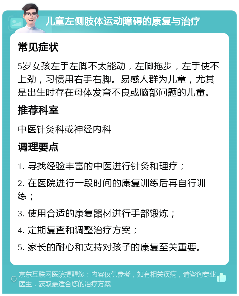 儿童左侧肢体运动障碍的康复与治疗 常见症状 5岁女孩左手左脚不太能动，左脚拖步，左手使不上劲，习惯用右手右脚。易感人群为儿童，尤其是出生时存在母体发育不良或脑部问题的儿童。 推荐科室 中医针灸科或神经内科 调理要点 1. 寻找经验丰富的中医进行针灸和理疗； 2. 在医院进行一段时间的康复训练后再自行训练； 3. 使用合适的康复器材进行手部锻炼； 4. 定期复查和调整治疗方案； 5. 家长的耐心和支持对孩子的康复至关重要。