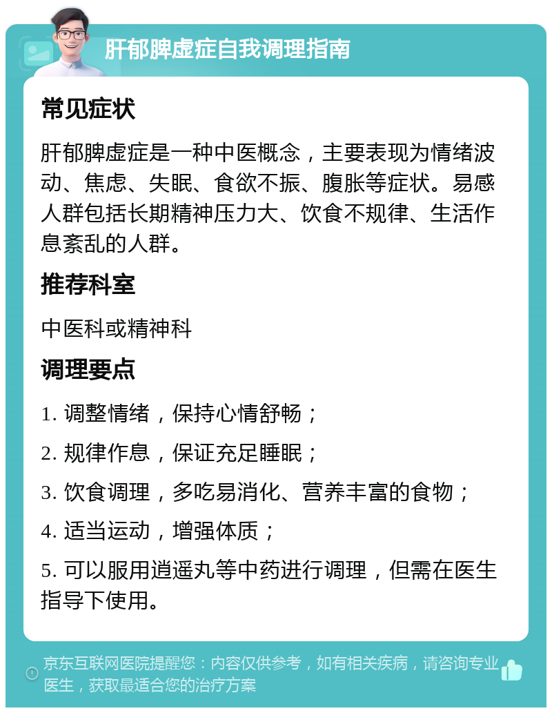 肝郁脾虚症自我调理指南 常见症状 肝郁脾虚症是一种中医概念，主要表现为情绪波动、焦虑、失眠、食欲不振、腹胀等症状。易感人群包括长期精神压力大、饮食不规律、生活作息紊乱的人群。 推荐科室 中医科或精神科 调理要点 1. 调整情绪，保持心情舒畅； 2. 规律作息，保证充足睡眠； 3. 饮食调理，多吃易消化、营养丰富的食物； 4. 适当运动，增强体质； 5. 可以服用逍遥丸等中药进行调理，但需在医生指导下使用。