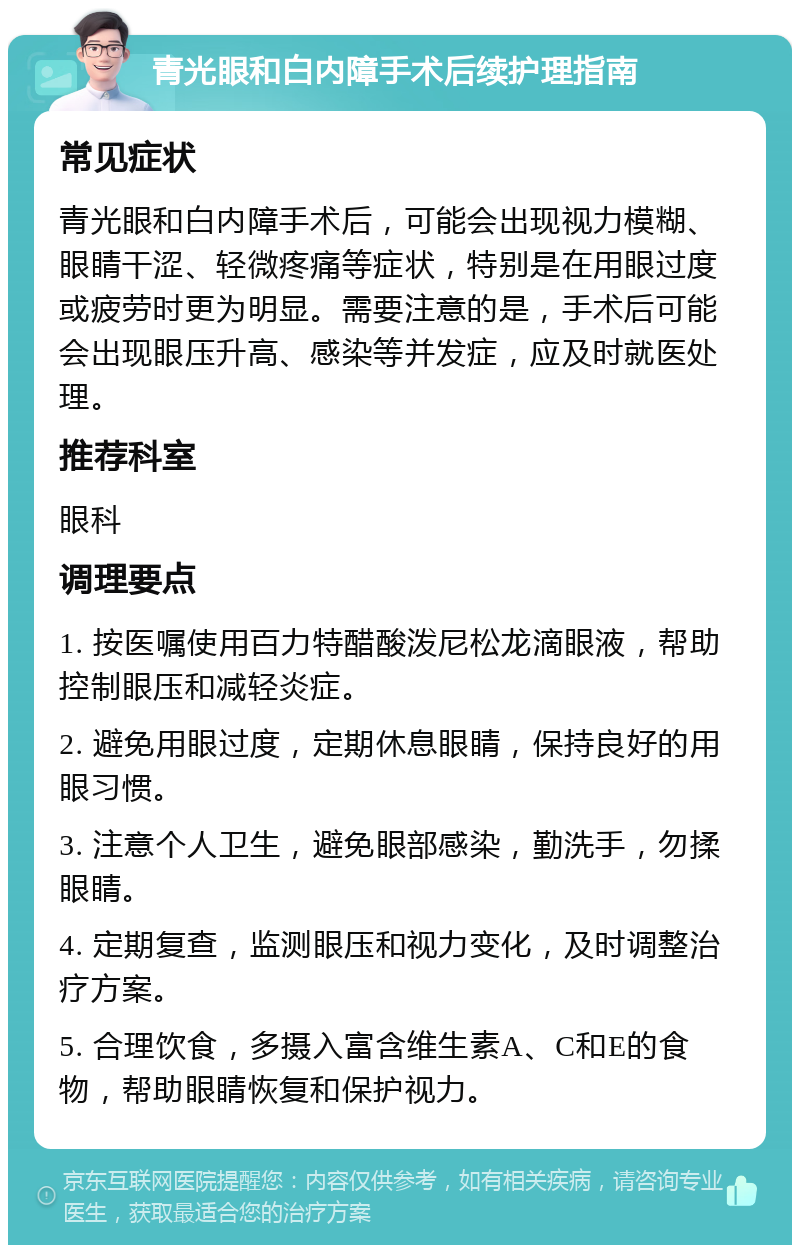 青光眼和白内障手术后续护理指南 常见症状 青光眼和白内障手术后，可能会出现视力模糊、眼睛干涩、轻微疼痛等症状，特别是在用眼过度或疲劳时更为明显。需要注意的是，手术后可能会出现眼压升高、感染等并发症，应及时就医处理。 推荐科室 眼科 调理要点 1. 按医嘱使用百力特醋酸泼尼松龙滴眼液，帮助控制眼压和减轻炎症。 2. 避免用眼过度，定期休息眼睛，保持良好的用眼习惯。 3. 注意个人卫生，避免眼部感染，勤洗手，勿揉眼睛。 4. 定期复查，监测眼压和视力变化，及时调整治疗方案。 5. 合理饮食，多摄入富含维生素A、C和E的食物，帮助眼睛恢复和保护视力。