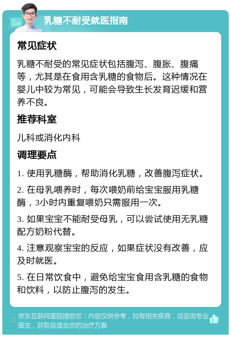 乳糖不耐受就医指南 常见症状 乳糖不耐受的常见症状包括腹泻、腹胀、腹痛等，尤其是在食用含乳糖的食物后。这种情况在婴儿中较为常见，可能会导致生长发育迟缓和营养不良。 推荐科室 儿科或消化内科 调理要点 1. 使用乳糖酶，帮助消化乳糖，改善腹泻症状。 2. 在母乳喂养时，每次喂奶前给宝宝服用乳糖酶，3小时内重复喂奶只需服用一次。 3. 如果宝宝不能耐受母乳，可以尝试使用无乳糖配方奶粉代替。 4. 注意观察宝宝的反应，如果症状没有改善，应及时就医。 5. 在日常饮食中，避免给宝宝食用含乳糖的食物和饮料，以防止腹泻的发生。