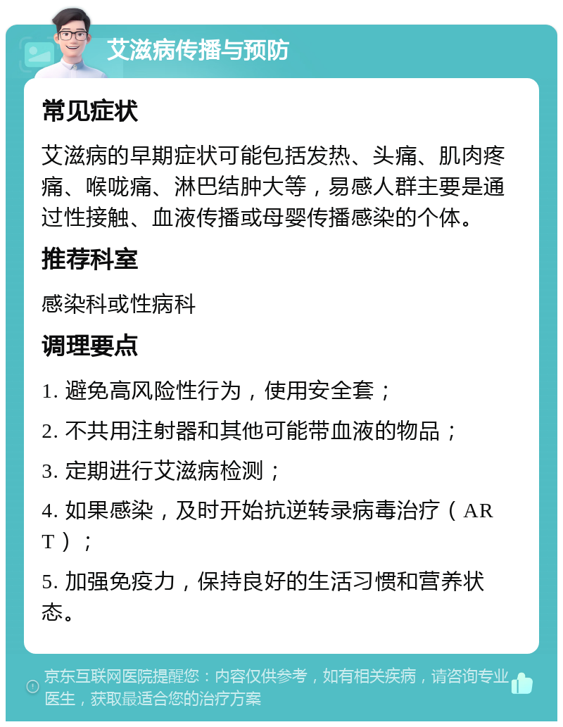 艾滋病传播与预防 常见症状 艾滋病的早期症状可能包括发热、头痛、肌肉疼痛、喉咙痛、淋巴结肿大等，易感人群主要是通过性接触、血液传播或母婴传播感染的个体。 推荐科室 感染科或性病科 调理要点 1. 避免高风险性行为，使用安全套； 2. 不共用注射器和其他可能带血液的物品； 3. 定期进行艾滋病检测； 4. 如果感染，及时开始抗逆转录病毒治疗（ART）； 5. 加强免疫力，保持良好的生活习惯和营养状态。