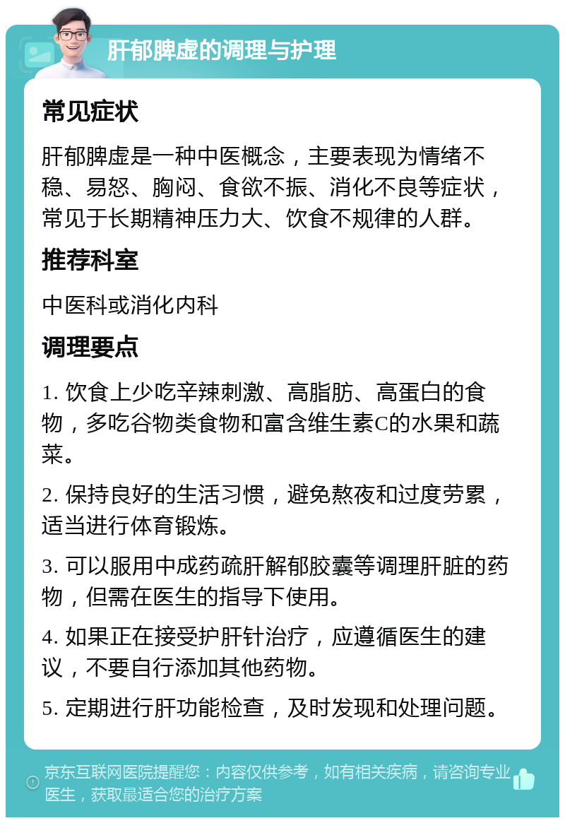 肝郁脾虚的调理与护理 常见症状 肝郁脾虚是一种中医概念，主要表现为情绪不稳、易怒、胸闷、食欲不振、消化不良等症状，常见于长期精神压力大、饮食不规律的人群。 推荐科室 中医科或消化内科 调理要点 1. 饮食上少吃辛辣刺激、高脂肪、高蛋白的食物，多吃谷物类食物和富含维生素C的水果和蔬菜。 2. 保持良好的生活习惯，避免熬夜和过度劳累，适当进行体育锻炼。 3. 可以服用中成药疏肝解郁胶囊等调理肝脏的药物，但需在医生的指导下使用。 4. 如果正在接受护肝针治疗，应遵循医生的建议，不要自行添加其他药物。 5. 定期进行肝功能检查，及时发现和处理问题。