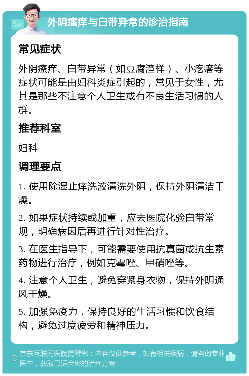 外阴瘙痒与白带异常的诊治指南 常见症状 外阴瘙痒、白带异常（如豆腐渣样）、小疙瘩等症状可能是由妇科炎症引起的，常见于女性，尤其是那些不注意个人卫生或有不良生活习惯的人群。 推荐科室 妇科 调理要点 1. 使用除湿止痒洗液清洗外阴，保持外阴清洁干燥。 2. 如果症状持续或加重，应去医院化验白带常规，明确病因后再进行针对性治疗。 3. 在医生指导下，可能需要使用抗真菌或抗生素药物进行治疗，例如克霉唑、甲硝唑等。 4. 注意个人卫生，避免穿紧身衣物，保持外阴通风干燥。 5. 加强免疫力，保持良好的生活习惯和饮食结构，避免过度疲劳和精神压力。