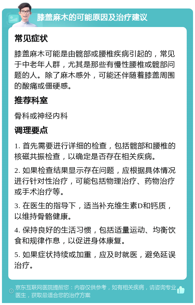 膝盖麻木的可能原因及治疗建议 常见症状 膝盖麻木可能是由髋部或腰椎疾病引起的，常见于中老年人群，尤其是那些有慢性腰椎或髋部问题的人。除了麻木感外，可能还伴随着膝盖周围的酸痛或僵硬感。 推荐科室 骨科或神经内科 调理要点 1. 首先需要进行详细的检查，包括髋部和腰椎的核磁共振检查，以确定是否存在相关疾病。 2. 如果检查结果显示存在问题，应根据具体情况进行针对性治疗，可能包括物理治疗、药物治疗或手术治疗等。 3. 在医生的指导下，适当补充维生素D和钙质，以维持骨骼健康。 4. 保持良好的生活习惯，包括适量运动、均衡饮食和规律作息，以促进身体康复。 5. 如果症状持续或加重，应及时就医，避免延误治疗。