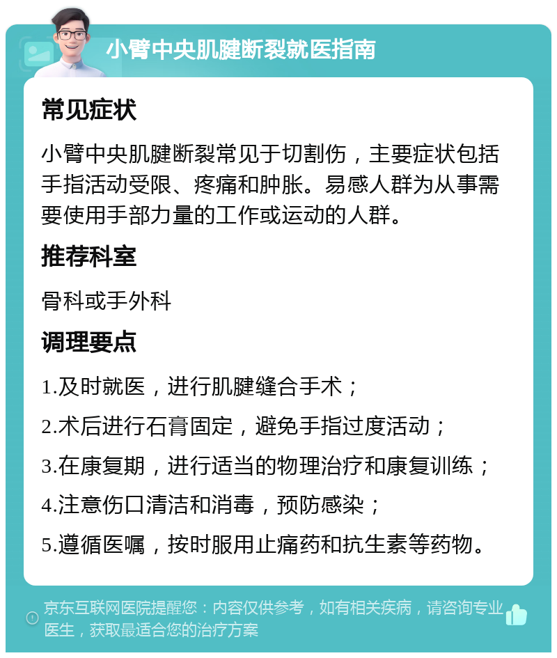 小臂中央肌腱断裂就医指南 常见症状 小臂中央肌腱断裂常见于切割伤，主要症状包括手指活动受限、疼痛和肿胀。易感人群为从事需要使用手部力量的工作或运动的人群。 推荐科室 骨科或手外科 调理要点 1.及时就医，进行肌腱缝合手术； 2.术后进行石膏固定，避免手指过度活动； 3.在康复期，进行适当的物理治疗和康复训练； 4.注意伤口清洁和消毒，预防感染； 5.遵循医嘱，按时服用止痛药和抗生素等药物。