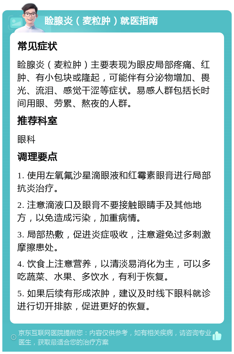 睑腺炎（麦粒肿）就医指南 常见症状 睑腺炎（麦粒肿）主要表现为眼皮局部疼痛、红肿、有小包块或隆起，可能伴有分泌物增加、畏光、流泪、感觉干涩等症状。易感人群包括长时间用眼、劳累、熬夜的人群。 推荐科室 眼科 调理要点 1. 使用左氧氟沙星滴眼液和红霉素眼膏进行局部抗炎治疗。 2. 注意滴液口及眼膏不要接触眼睛手及其他地方，以免造成污染，加重病情。 3. 局部热敷，促进炎症吸收，注意避免过多刺激摩擦患处。 4. 饮食上注意营养，以清淡易消化为主，可以多吃蔬菜、水果、多饮水，有利于恢复。 5. 如果后续有形成浓肿，建议及时线下眼科就诊进行切开排脓，促进更好的恢复。