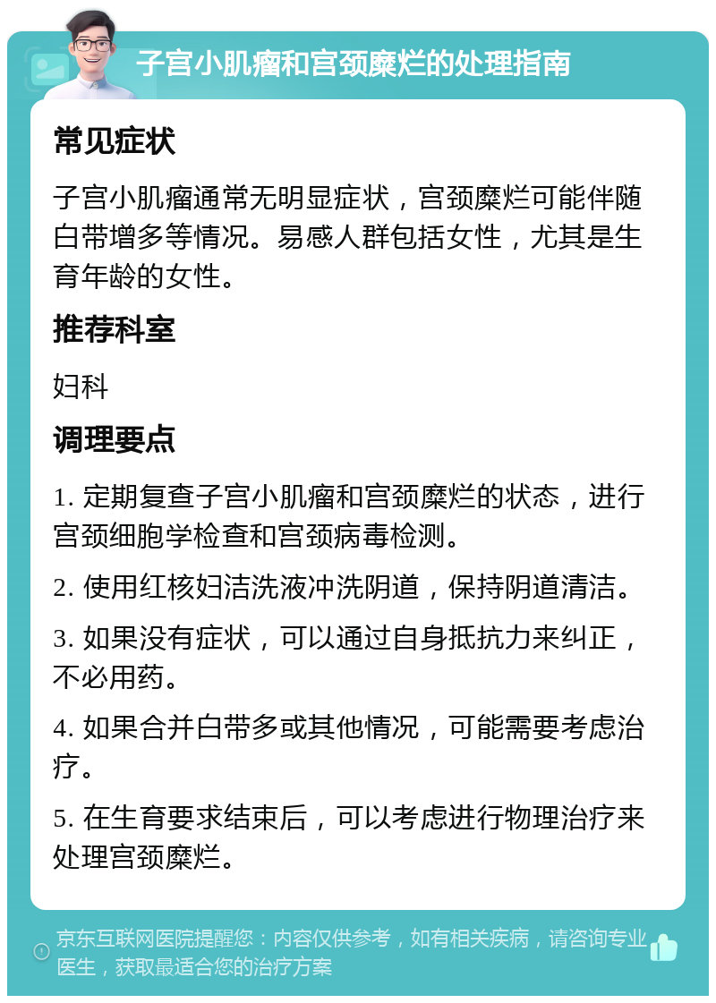 子宫小肌瘤和宫颈糜烂的处理指南 常见症状 子宫小肌瘤通常无明显症状，宫颈糜烂可能伴随白带增多等情况。易感人群包括女性，尤其是生育年龄的女性。 推荐科室 妇科 调理要点 1. 定期复查子宫小肌瘤和宫颈糜烂的状态，进行宫颈细胞学检查和宫颈病毒检测。 2. 使用红核妇洁洗液冲洗阴道，保持阴道清洁。 3. 如果没有症状，可以通过自身抵抗力来纠正，不必用药。 4. 如果合并白带多或其他情况，可能需要考虑治疗。 5. 在生育要求结束后，可以考虑进行物理治疗来处理宫颈糜烂。