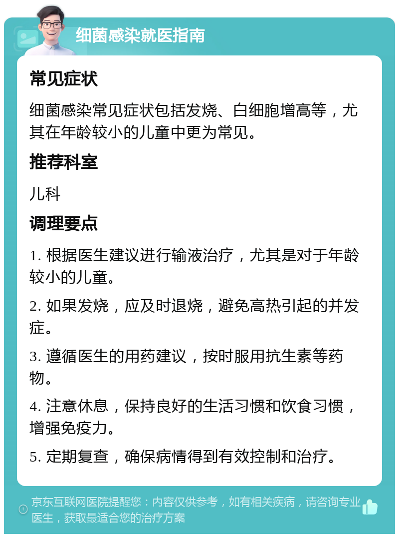 细菌感染就医指南 常见症状 细菌感染常见症状包括发烧、白细胞增高等，尤其在年龄较小的儿童中更为常见。 推荐科室 儿科 调理要点 1. 根据医生建议进行输液治疗，尤其是对于年龄较小的儿童。 2. 如果发烧，应及时退烧，避免高热引起的并发症。 3. 遵循医生的用药建议，按时服用抗生素等药物。 4. 注意休息，保持良好的生活习惯和饮食习惯，增强免疫力。 5. 定期复查，确保病情得到有效控制和治疗。