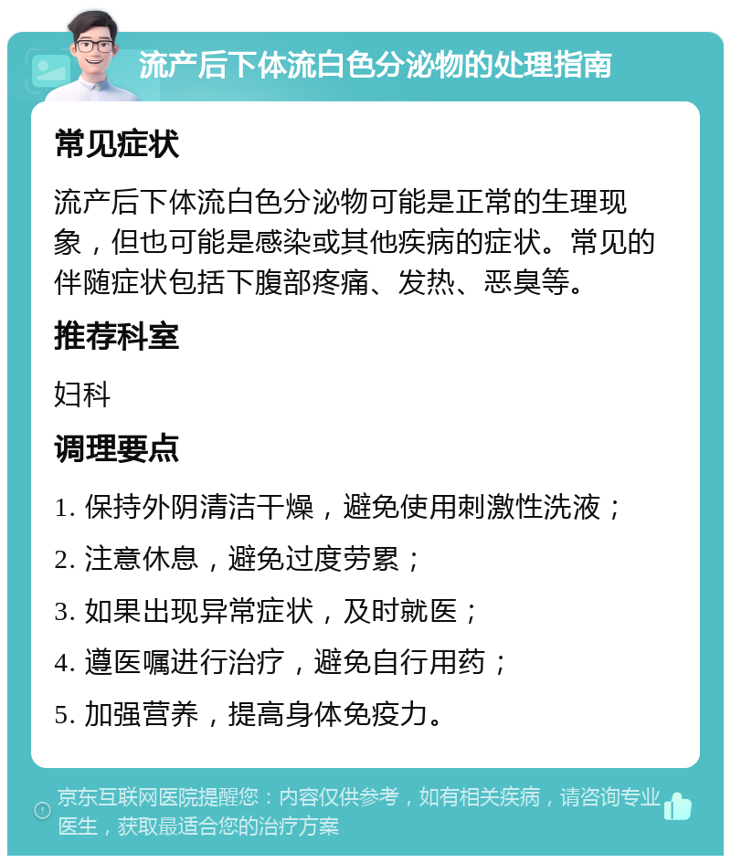 流产后下体流白色分泌物的处理指南 常见症状 流产后下体流白色分泌物可能是正常的生理现象，但也可能是感染或其他疾病的症状。常见的伴随症状包括下腹部疼痛、发热、恶臭等。 推荐科室 妇科 调理要点 1. 保持外阴清洁干燥，避免使用刺激性洗液； 2. 注意休息，避免过度劳累； 3. 如果出现异常症状，及时就医； 4. 遵医嘱进行治疗，避免自行用药； 5. 加强营养，提高身体免疫力。