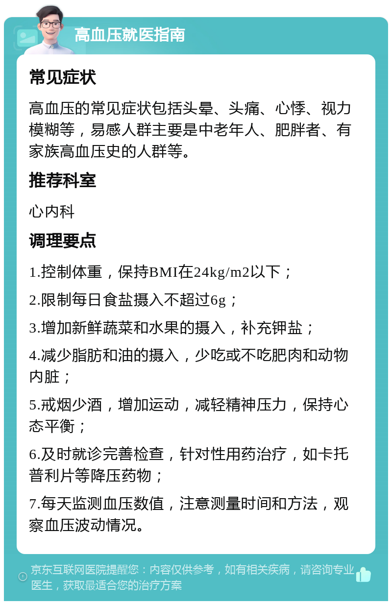 高血压就医指南 常见症状 高血压的常见症状包括头晕、头痛、心悸、视力模糊等，易感人群主要是中老年人、肥胖者、有家族高血压史的人群等。 推荐科室 心内科 调理要点 1.控制体重，保持BMI在24kg/m2以下； 2.限制每日食盐摄入不超过6g； 3.增加新鲜蔬菜和水果的摄入，补充钾盐； 4.减少脂肪和油的摄入，少吃或不吃肥肉和动物内脏； 5.戒烟少酒，增加运动，减轻精神压力，保持心态平衡； 6.及时就诊完善检查，针对性用药治疗，如卡托普利片等降压药物； 7.每天监测血压数值，注意测量时间和方法，观察血压波动情况。