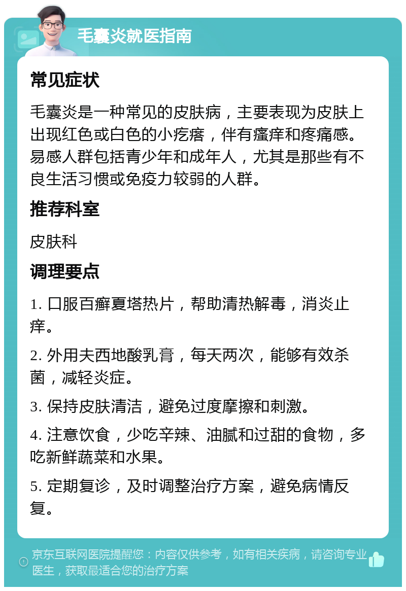 毛囊炎就医指南 常见症状 毛囊炎是一种常见的皮肤病，主要表现为皮肤上出现红色或白色的小疙瘩，伴有瘙痒和疼痛感。易感人群包括青少年和成年人，尤其是那些有不良生活习惯或免疫力较弱的人群。 推荐科室 皮肤科 调理要点 1. 口服百癣夏塔热片，帮助清热解毒，消炎止痒。 2. 外用夫西地酸乳膏，每天两次，能够有效杀菌，减轻炎症。 3. 保持皮肤清洁，避免过度摩擦和刺激。 4. 注意饮食，少吃辛辣、油腻和过甜的食物，多吃新鲜蔬菜和水果。 5. 定期复诊，及时调整治疗方案，避免病情反复。