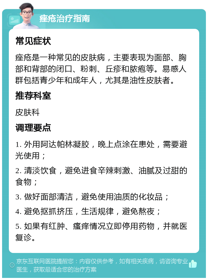 痤疮治疗指南 常见症状 痤疮是一种常见的皮肤病，主要表现为面部、胸部和背部的闭口、粉刺、丘疹和脓疱等。易感人群包括青少年和成年人，尤其是油性皮肤者。 推荐科室 皮肤科 调理要点 1. 外用阿达帕林凝胶，晚上点涂在患处，需要避光使用； 2. 清淡饮食，避免进食辛辣刺激、油腻及过甜的食物； 3. 做好面部清洁，避免使用油质的化妆品； 4. 避免抠抓挤压，生活规律，避免熬夜； 5. 如果有红肿、瘙痒情况立即停用药物，并就医复诊。