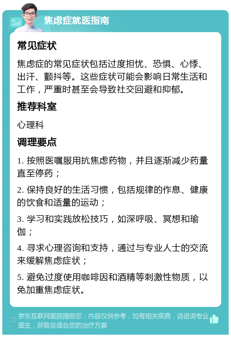 焦虑症就医指南 常见症状 焦虑症的常见症状包括过度担忧、恐惧、心悸、出汗、颤抖等。这些症状可能会影响日常生活和工作，严重时甚至会导致社交回避和抑郁。 推荐科室 心理科 调理要点 1. 按照医嘱服用抗焦虑药物，并且逐渐减少药量直至停药； 2. 保持良好的生活习惯，包括规律的作息、健康的饮食和适量的运动； 3. 学习和实践放松技巧，如深呼吸、冥想和瑜伽； 4. 寻求心理咨询和支持，通过与专业人士的交流来缓解焦虑症状； 5. 避免过度使用咖啡因和酒精等刺激性物质，以免加重焦虑症状。