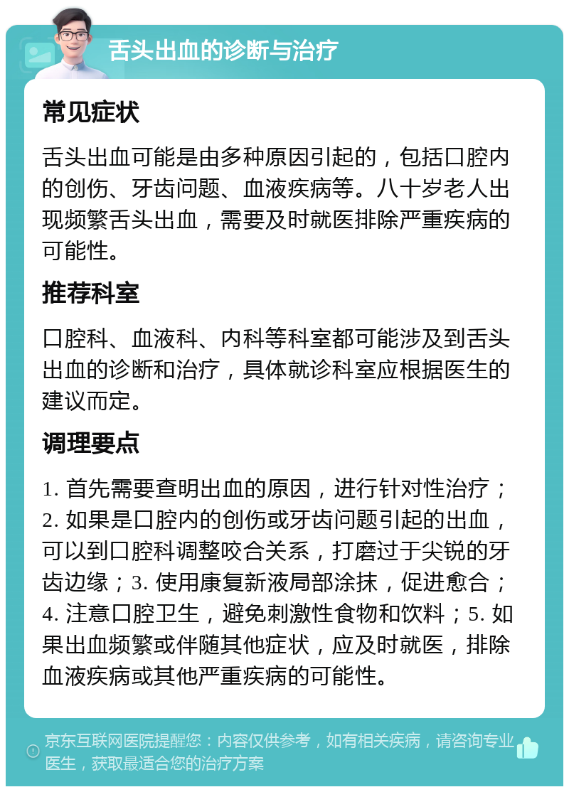 舌头出血的诊断与治疗 常见症状 舌头出血可能是由多种原因引起的，包括口腔内的创伤、牙齿问题、血液疾病等。八十岁老人出现频繁舌头出血，需要及时就医排除严重疾病的可能性。 推荐科室 口腔科、血液科、内科等科室都可能涉及到舌头出血的诊断和治疗，具体就诊科室应根据医生的建议而定。 调理要点 1. 首先需要查明出血的原因，进行针对性治疗；2. 如果是口腔内的创伤或牙齿问题引起的出血，可以到口腔科调整咬合关系，打磨过于尖锐的牙齿边缘；3. 使用康复新液局部涂抹，促进愈合；4. 注意口腔卫生，避免刺激性食物和饮料；5. 如果出血频繁或伴随其他症状，应及时就医，排除血液疾病或其他严重疾病的可能性。