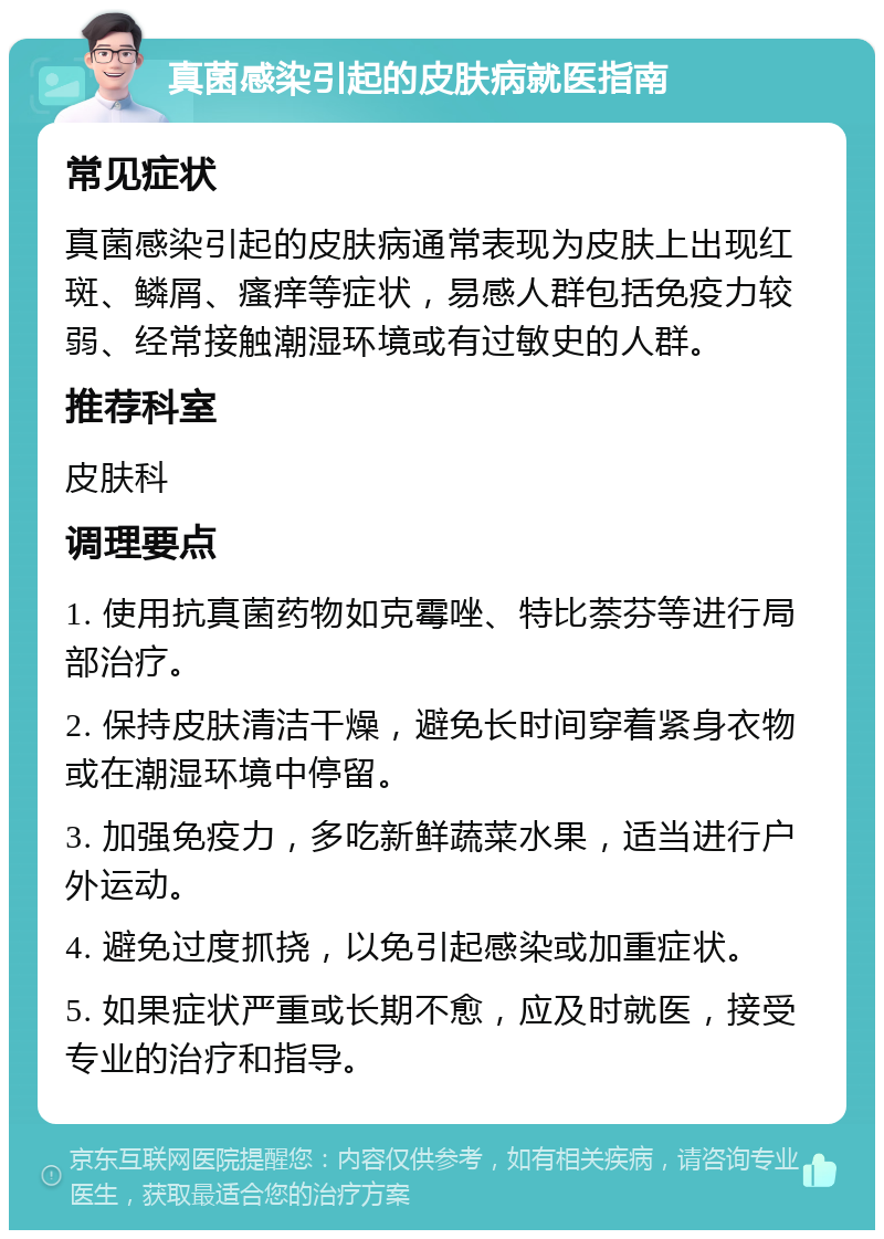 真菌感染引起的皮肤病就医指南 常见症状 真菌感染引起的皮肤病通常表现为皮肤上出现红斑、鳞屑、瘙痒等症状，易感人群包括免疫力较弱、经常接触潮湿环境或有过敏史的人群。 推荐科室 皮肤科 调理要点 1. 使用抗真菌药物如克霉唑、特比萘芬等进行局部治疗。 2. 保持皮肤清洁干燥，避免长时间穿着紧身衣物或在潮湿环境中停留。 3. 加强免疫力，多吃新鲜蔬菜水果，适当进行户外运动。 4. 避免过度抓挠，以免引起感染或加重症状。 5. 如果症状严重或长期不愈，应及时就医，接受专业的治疗和指导。