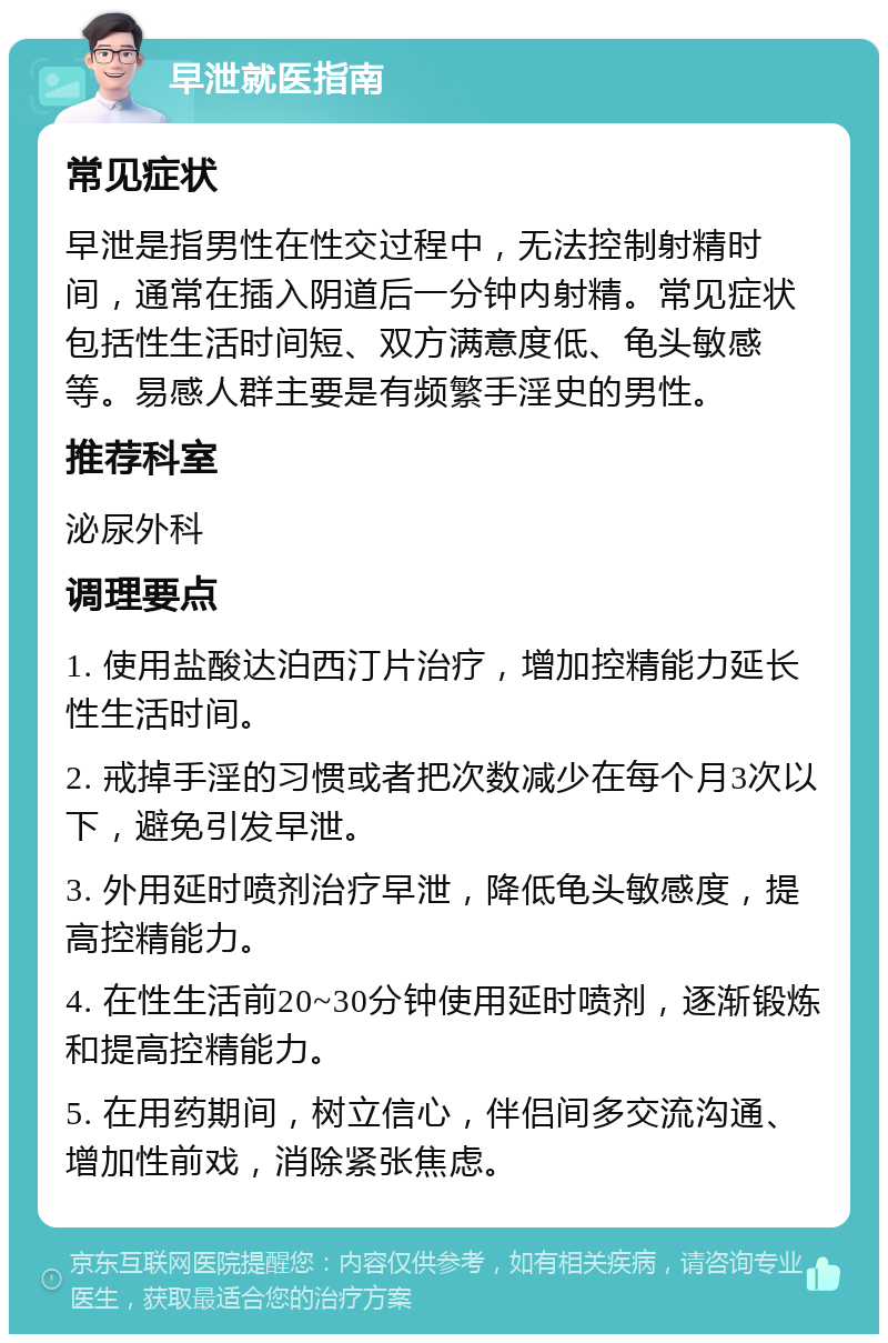 早泄就医指南 常见症状 早泄是指男性在性交过程中，无法控制射精时间，通常在插入阴道后一分钟内射精。常见症状包括性生活时间短、双方满意度低、龟头敏感等。易感人群主要是有频繁手淫史的男性。 推荐科室 泌尿外科 调理要点 1. 使用盐酸达泊西汀片治疗，增加控精能力延长性生活时间。 2. 戒掉手淫的习惯或者把次数减少在每个月3次以下，避免引发早泄。 3. 外用延时喷剂治疗早泄，降低龟头敏感度，提高控精能力。 4. 在性生活前20~30分钟使用延时喷剂，逐渐锻炼和提高控精能力。 5. 在用药期间，树立信心，伴侣间多交流沟通、增加性前戏，消除紧张焦虑。