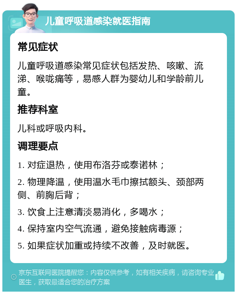 儿童呼吸道感染就医指南 常见症状 儿童呼吸道感染常见症状包括发热、咳嗽、流涕、喉咙痛等，易感人群为婴幼儿和学龄前儿童。 推荐科室 儿科或呼吸内科。 调理要点 1. 对症退热，使用布洛芬或泰诺林； 2. 物理降温，使用温水毛巾擦拭额头、颈部两侧、前胸后背； 3. 饮食上注意清淡易消化，多喝水； 4. 保持室内空气流通，避免接触病毒源； 5. 如果症状加重或持续不改善，及时就医。