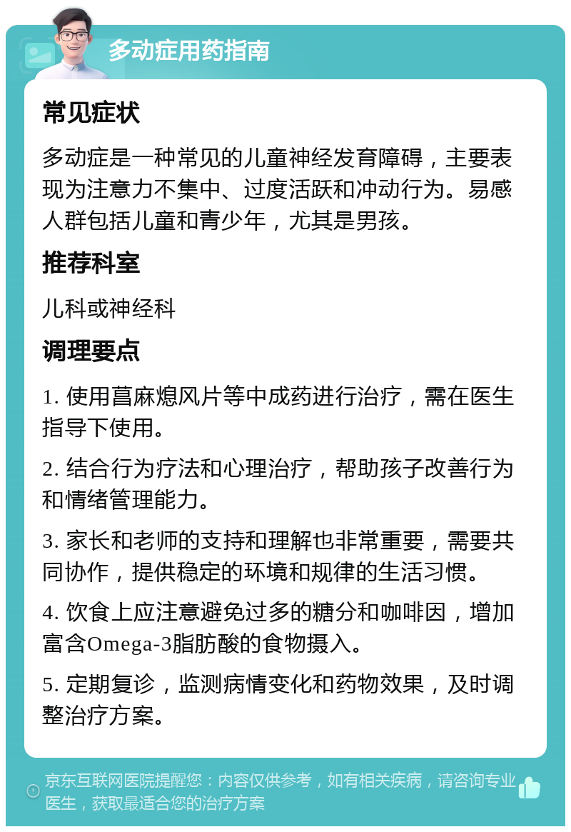 多动症用药指南 常见症状 多动症是一种常见的儿童神经发育障碍，主要表现为注意力不集中、过度活跃和冲动行为。易感人群包括儿童和青少年，尤其是男孩。 推荐科室 儿科或神经科 调理要点 1. 使用菖麻熄风片等中成药进行治疗，需在医生指导下使用。 2. 结合行为疗法和心理治疗，帮助孩子改善行为和情绪管理能力。 3. 家长和老师的支持和理解也非常重要，需要共同协作，提供稳定的环境和规律的生活习惯。 4. 饮食上应注意避免过多的糖分和咖啡因，增加富含Omega-3脂肪酸的食物摄入。 5. 定期复诊，监测病情变化和药物效果，及时调整治疗方案。