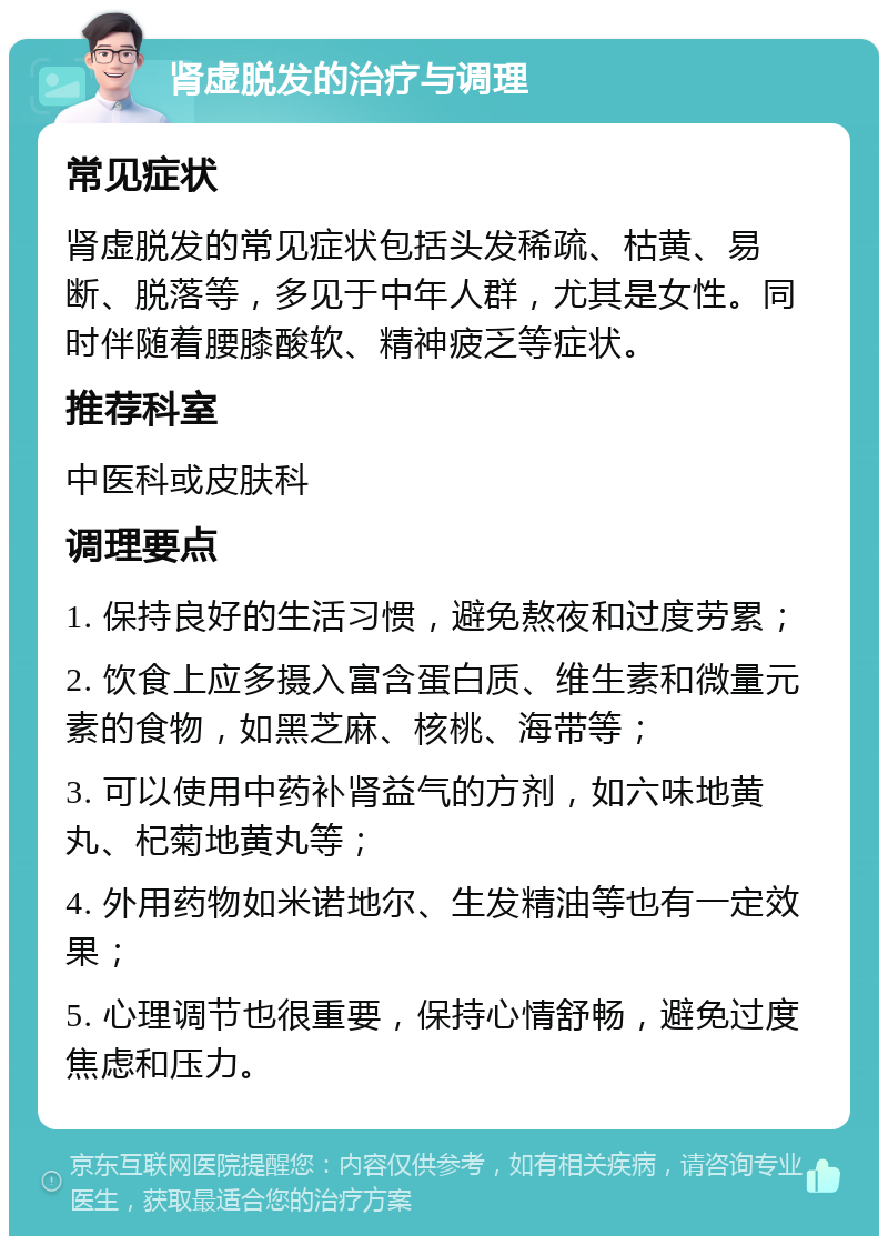 肾虚脱发的治疗与调理 常见症状 肾虚脱发的常见症状包括头发稀疏、枯黄、易断、脱落等，多见于中年人群，尤其是女性。同时伴随着腰膝酸软、精神疲乏等症状。 推荐科室 中医科或皮肤科 调理要点 1. 保持良好的生活习惯，避免熬夜和过度劳累； 2. 饮食上应多摄入富含蛋白质、维生素和微量元素的食物，如黑芝麻、核桃、海带等； 3. 可以使用中药补肾益气的方剂，如六味地黄丸、杞菊地黄丸等； 4. 外用药物如米诺地尔、生发精油等也有一定效果； 5. 心理调节也很重要，保持心情舒畅，避免过度焦虑和压力。