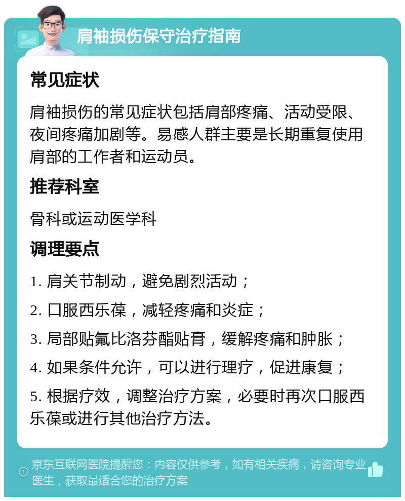 肩袖损伤保守治疗指南 常见症状 肩袖损伤的常见症状包括肩部疼痛、活动受限、夜间疼痛加剧等。易感人群主要是长期重复使用肩部的工作者和运动员。 推荐科室 骨科或运动医学科 调理要点 1. 肩关节制动，避免剧烈活动； 2. 口服西乐葆，减轻疼痛和炎症； 3. 局部贴氟比洛芬酯贴膏，缓解疼痛和肿胀； 4. 如果条件允许，可以进行理疗，促进康复； 5. 根据疗效，调整治疗方案，必要时再次口服西乐葆或进行其他治疗方法。