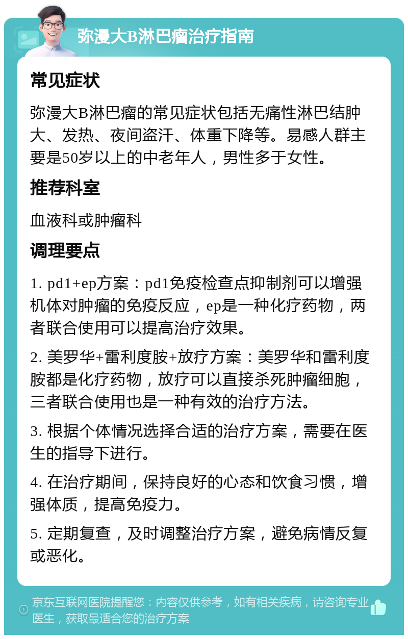 弥漫大B淋巴瘤治疗指南 常见症状 弥漫大B淋巴瘤的常见症状包括无痛性淋巴结肿大、发热、夜间盗汗、体重下降等。易感人群主要是50岁以上的中老年人，男性多于女性。 推荐科室 血液科或肿瘤科 调理要点 1. pd1+ep方案：pd1免疫检查点抑制剂可以增强机体对肿瘤的免疫反应，ep是一种化疗药物，两者联合使用可以提高治疗效果。 2. 美罗华+雷利度胺+放疗方案：美罗华和雷利度胺都是化疗药物，放疗可以直接杀死肿瘤细胞，三者联合使用也是一种有效的治疗方法。 3. 根据个体情况选择合适的治疗方案，需要在医生的指导下进行。 4. 在治疗期间，保持良好的心态和饮食习惯，增强体质，提高免疫力。 5. 定期复查，及时调整治疗方案，避免病情反复或恶化。