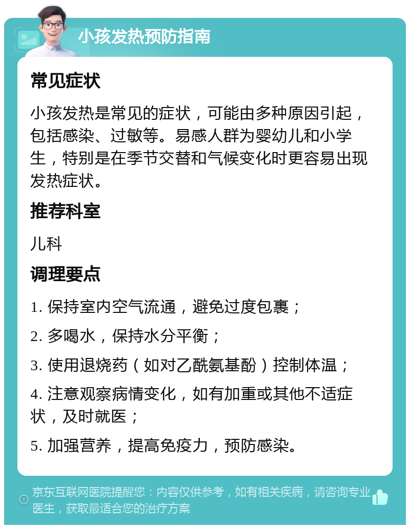 小孩发热预防指南 常见症状 小孩发热是常见的症状，可能由多种原因引起，包括感染、过敏等。易感人群为婴幼儿和小学生，特别是在季节交替和气候变化时更容易出现发热症状。 推荐科室 儿科 调理要点 1. 保持室内空气流通，避免过度包裹； 2. 多喝水，保持水分平衡； 3. 使用退烧药（如对乙酰氨基酚）控制体温； 4. 注意观察病情变化，如有加重或其他不适症状，及时就医； 5. 加强营养，提高免疫力，预防感染。