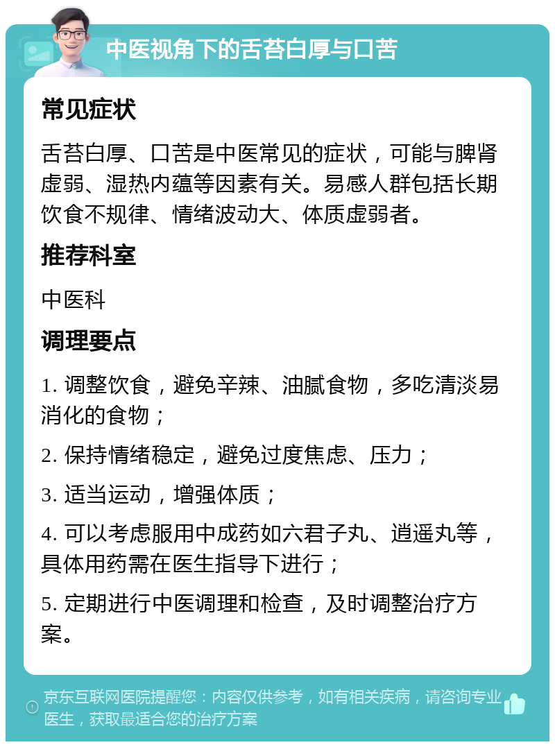 中医视角下的舌苔白厚与口苦 常见症状 舌苔白厚、口苦是中医常见的症状，可能与脾肾虚弱、湿热内蕴等因素有关。易感人群包括长期饮食不规律、情绪波动大、体质虚弱者。 推荐科室 中医科 调理要点 1. 调整饮食，避免辛辣、油腻食物，多吃清淡易消化的食物； 2. 保持情绪稳定，避免过度焦虑、压力； 3. 适当运动，增强体质； 4. 可以考虑服用中成药如六君子丸、逍遥丸等，具体用药需在医生指导下进行； 5. 定期进行中医调理和检查，及时调整治疗方案。