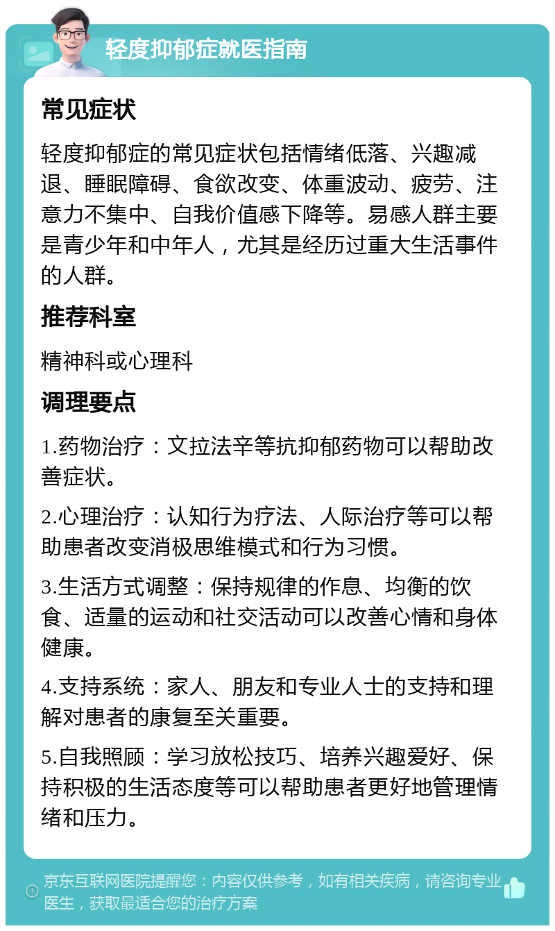 轻度抑郁症就医指南 常见症状 轻度抑郁症的常见症状包括情绪低落、兴趣减退、睡眠障碍、食欲改变、体重波动、疲劳、注意力不集中、自我价值感下降等。易感人群主要是青少年和中年人，尤其是经历过重大生活事件的人群。 推荐科室 精神科或心理科 调理要点 1.药物治疗：文拉法辛等抗抑郁药物可以帮助改善症状。 2.心理治疗：认知行为疗法、人际治疗等可以帮助患者改变消极思维模式和行为习惯。 3.生活方式调整：保持规律的作息、均衡的饮食、适量的运动和社交活动可以改善心情和身体健康。 4.支持系统：家人、朋友和专业人士的支持和理解对患者的康复至关重要。 5.自我照顾：学习放松技巧、培养兴趣爱好、保持积极的生活态度等可以帮助患者更好地管理情绪和压力。