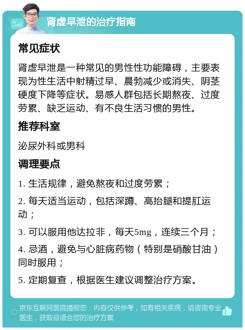 肾虚早泄的治疗指南 常见症状 肾虚早泄是一种常见的男性性功能障碍，主要表现为性生活中射精过早、晨勃减少或消失、阴茎硬度下降等症状。易感人群包括长期熬夜、过度劳累、缺乏运动、有不良生活习惯的男性。 推荐科室 泌尿外科或男科 调理要点 1. 生活规律，避免熬夜和过度劳累； 2. 每天适当运动，包括深蹲、高抬腿和提肛运动； 3. 可以服用他达拉非，每天5mg，连续三个月； 4. 忌酒，避免与心脏病药物（特别是硝酸甘油）同时服用； 5. 定期复查，根据医生建议调整治疗方案。