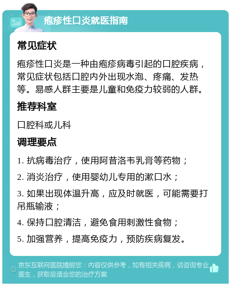 疱疹性口炎就医指南 常见症状 疱疹性口炎是一种由疱疹病毒引起的口腔疾病，常见症状包括口腔内外出现水泡、疼痛、发热等。易感人群主要是儿童和免疫力较弱的人群。 推荐科室 口腔科或儿科 调理要点 1. 抗病毒治疗，使用阿昔洛韦乳膏等药物； 2. 消炎治疗，使用婴幼儿专用的漱口水； 3. 如果出现体温升高，应及时就医，可能需要打吊瓶输液； 4. 保持口腔清洁，避免食用刺激性食物； 5. 加强营养，提高免疫力，预防疾病复发。