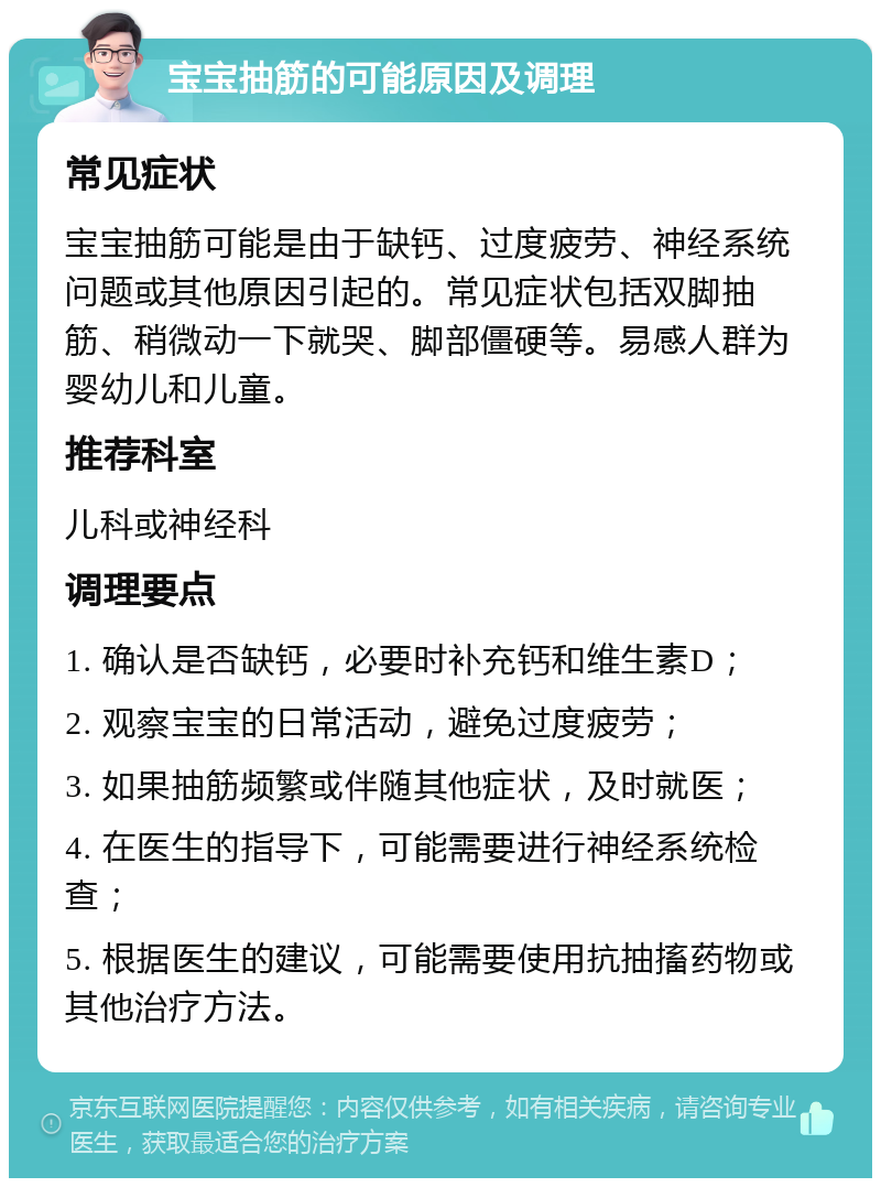 宝宝抽筋的可能原因及调理 常见症状 宝宝抽筋可能是由于缺钙、过度疲劳、神经系统问题或其他原因引起的。常见症状包括双脚抽筋、稍微动一下就哭、脚部僵硬等。易感人群为婴幼儿和儿童。 推荐科室 儿科或神经科 调理要点 1. 确认是否缺钙，必要时补充钙和维生素D； 2. 观察宝宝的日常活动，避免过度疲劳； 3. 如果抽筋频繁或伴随其他症状，及时就医； 4. 在医生的指导下，可能需要进行神经系统检查； 5. 根据医生的建议，可能需要使用抗抽搐药物或其他治疗方法。