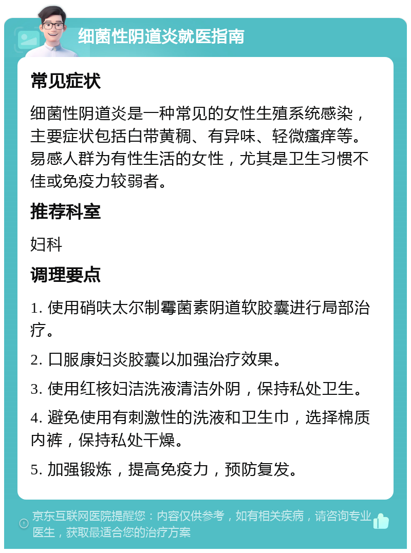 细菌性阴道炎就医指南 常见症状 细菌性阴道炎是一种常见的女性生殖系统感染，主要症状包括白带黄稠、有异味、轻微瘙痒等。易感人群为有性生活的女性，尤其是卫生习惯不佳或免疫力较弱者。 推荐科室 妇科 调理要点 1. 使用硝呋太尔制霉菌素阴道软胶囊进行局部治疗。 2. 口服康妇炎胶囊以加强治疗效果。 3. 使用红核妇洁洗液清洁外阴，保持私处卫生。 4. 避免使用有刺激性的洗液和卫生巾，选择棉质内裤，保持私处干燥。 5. 加强锻炼，提高免疫力，预防复发。