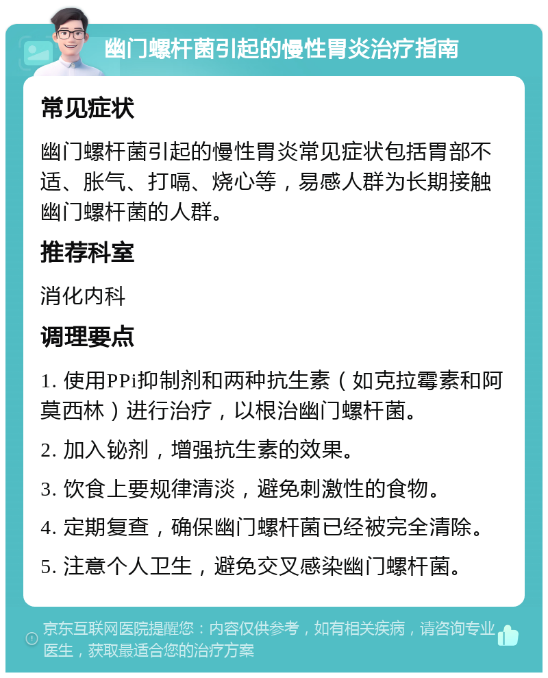 幽门螺杆菌引起的慢性胃炎治疗指南 常见症状 幽门螺杆菌引起的慢性胃炎常见症状包括胃部不适、胀气、打嗝、烧心等，易感人群为长期接触幽门螺杆菌的人群。 推荐科室 消化内科 调理要点 1. 使用PPi抑制剂和两种抗生素（如克拉霉素和阿莫西林）进行治疗，以根治幽门螺杆菌。 2. 加入铋剂，增强抗生素的效果。 3. 饮食上要规律清淡，避免刺激性的食物。 4. 定期复查，确保幽门螺杆菌已经被完全清除。 5. 注意个人卫生，避免交叉感染幽门螺杆菌。