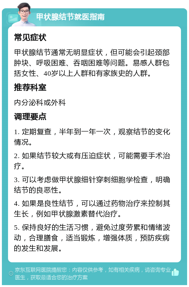 甲状腺结节就医指南 常见症状 甲状腺结节通常无明显症状，但可能会引起颈部肿块、呼吸困难、吞咽困难等问题。易感人群包括女性、40岁以上人群和有家族史的人群。 推荐科室 内分泌科或外科 调理要点 1. 定期复查，半年到一年一次，观察结节的变化情况。 2. 如果结节较大或有压迫症状，可能需要手术治疗。 3. 可以考虑做甲状腺细针穿刺细胞学检查，明确结节的良恶性。 4. 如果是良性结节，可以通过药物治疗来控制其生长，例如甲状腺激素替代治疗。 5. 保持良好的生活习惯，避免过度劳累和情绪波动，合理膳食，适当锻炼，增强体质，预防疾病的发生和发展。