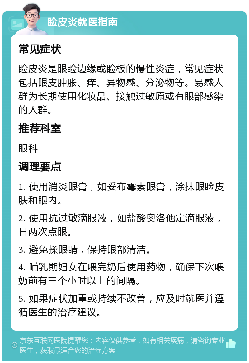 睑皮炎就医指南 常见症状 睑皮炎是眼睑边缘或睑板的慢性炎症，常见症状包括眼皮肿胀、痒、异物感、分泌物等。易感人群为长期使用化妆品、接触过敏原或有眼部感染的人群。 推荐科室 眼科 调理要点 1. 使用消炎眼膏，如妥布霉素眼膏，涂抹眼睑皮肤和眼内。 2. 使用抗过敏滴眼液，如盐酸奥洛他定滴眼液，日两次点眼。 3. 避免揉眼睛，保持眼部清洁。 4. 哺乳期妇女在喂完奶后使用药物，确保下次喂奶前有三个小时以上的间隔。 5. 如果症状加重或持续不改善，应及时就医并遵循医生的治疗建议。