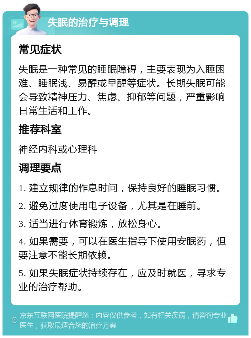 失眠的治疗与调理 常见症状 失眠是一种常见的睡眠障碍，主要表现为入睡困难、睡眠浅、易醒或早醒等症状。长期失眠可能会导致精神压力、焦虑、抑郁等问题，严重影响日常生活和工作。 推荐科室 神经内科或心理科 调理要点 1. 建立规律的作息时间，保持良好的睡眠习惯。 2. 避免过度使用电子设备，尤其是在睡前。 3. 适当进行体育锻炼，放松身心。 4. 如果需要，可以在医生指导下使用安眠药，但要注意不能长期依赖。 5. 如果失眠症状持续存在，应及时就医，寻求专业的治疗帮助。