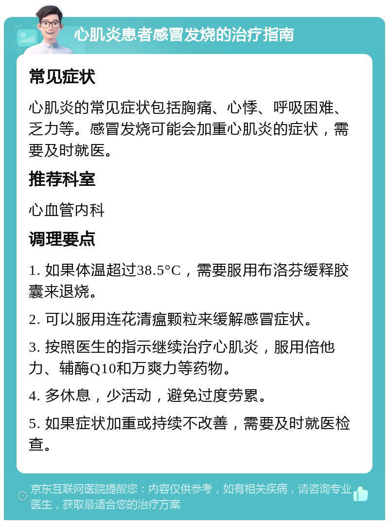 心肌炎患者感冒发烧的治疗指南 常见症状 心肌炎的常见症状包括胸痛、心悸、呼吸困难、乏力等。感冒发烧可能会加重心肌炎的症状，需要及时就医。 推荐科室 心血管内科 调理要点 1. 如果体温超过38.5°C，需要服用布洛芬缓释胶囊来退烧。 2. 可以服用连花清瘟颗粒来缓解感冒症状。 3. 按照医生的指示继续治疗心肌炎，服用倍他力、辅酶Q10和万爽力等药物。 4. 多休息，少活动，避免过度劳累。 5. 如果症状加重或持续不改善，需要及时就医检查。