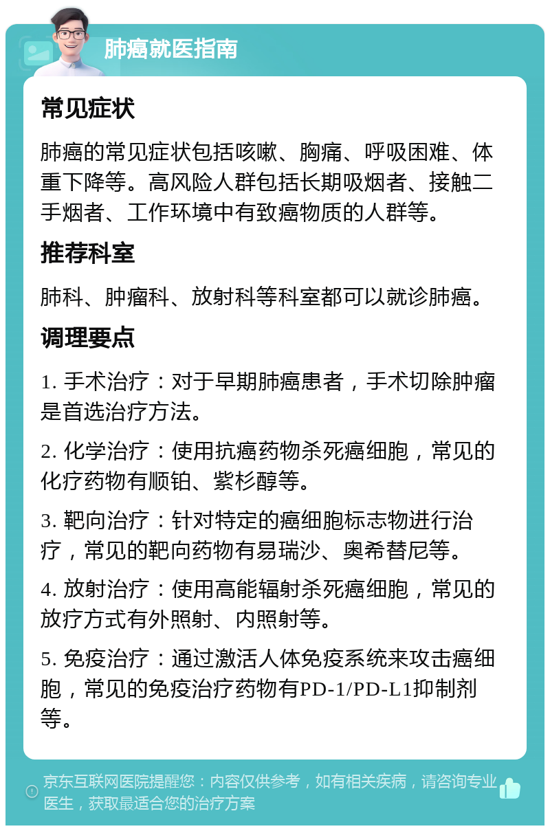 肺癌就医指南 常见症状 肺癌的常见症状包括咳嗽、胸痛、呼吸困难、体重下降等。高风险人群包括长期吸烟者、接触二手烟者、工作环境中有致癌物质的人群等。 推荐科室 肺科、肿瘤科、放射科等科室都可以就诊肺癌。 调理要点 1. 手术治疗：对于早期肺癌患者，手术切除肿瘤是首选治疗方法。 2. 化学治疗：使用抗癌药物杀死癌细胞，常见的化疗药物有顺铂、紫杉醇等。 3. 靶向治疗：针对特定的癌细胞标志物进行治疗，常见的靶向药物有易瑞沙、奥希替尼等。 4. 放射治疗：使用高能辐射杀死癌细胞，常见的放疗方式有外照射、内照射等。 5. 免疫治疗：通过激活人体免疫系统来攻击癌细胞，常见的免疫治疗药物有PD-1/PD-L1抑制剂等。