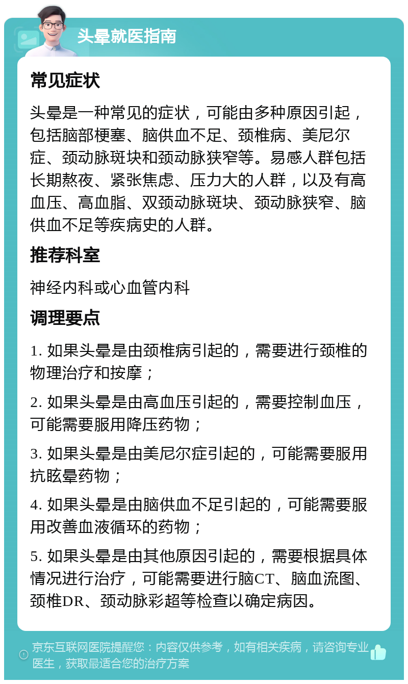 头晕就医指南 常见症状 头晕是一种常见的症状，可能由多种原因引起，包括脑部梗塞、脑供血不足、颈椎病、美尼尔症、颈动脉斑块和颈动脉狭窄等。易感人群包括长期熬夜、紧张焦虑、压力大的人群，以及有高血压、高血脂、双颈动脉斑块、颈动脉狭窄、脑供血不足等疾病史的人群。 推荐科室 神经内科或心血管内科 调理要点 1. 如果头晕是由颈椎病引起的，需要进行颈椎的物理治疗和按摩； 2. 如果头晕是由高血压引起的，需要控制血压，可能需要服用降压药物； 3. 如果头晕是由美尼尔症引起的，可能需要服用抗眩晕药物； 4. 如果头晕是由脑供血不足引起的，可能需要服用改善血液循环的药物； 5. 如果头晕是由其他原因引起的，需要根据具体情况进行治疗，可能需要进行脑CT、脑血流图、颈椎DR、颈动脉彩超等检查以确定病因。