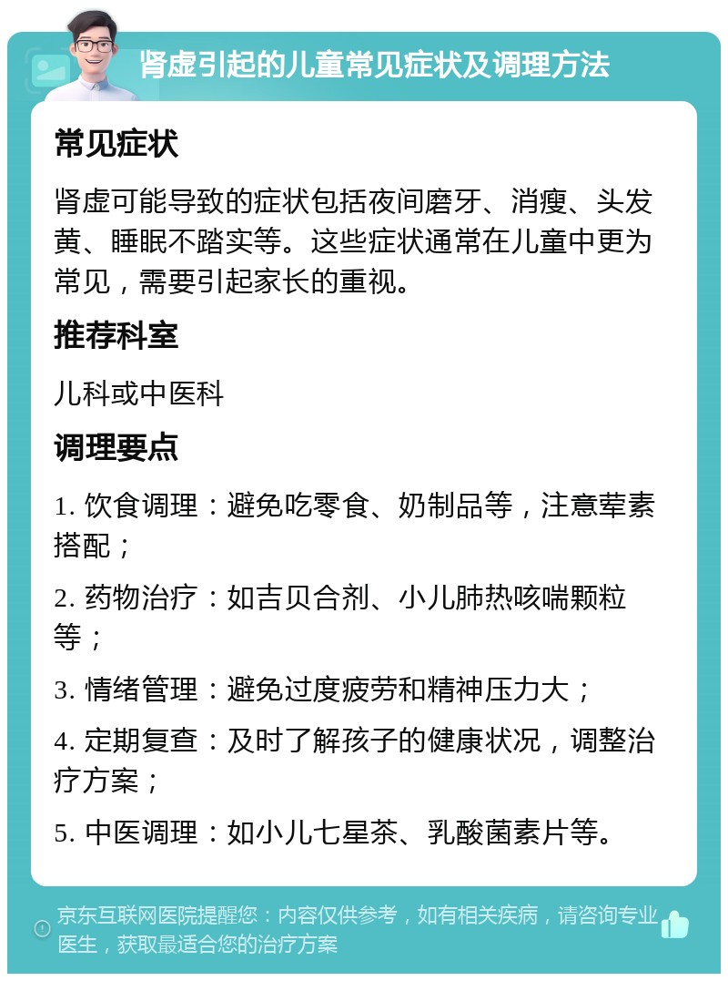 肾虚引起的儿童常见症状及调理方法 常见症状 肾虚可能导致的症状包括夜间磨牙、消瘦、头发黄、睡眠不踏实等。这些症状通常在儿童中更为常见，需要引起家长的重视。 推荐科室 儿科或中医科 调理要点 1. 饮食调理：避免吃零食、奶制品等，注意荤素搭配； 2. 药物治疗：如吉贝合剂、小儿肺热咳喘颗粒等； 3. 情绪管理：避免过度疲劳和精神压力大； 4. 定期复查：及时了解孩子的健康状况，调整治疗方案； 5. 中医调理：如小儿七星茶、乳酸菌素片等。